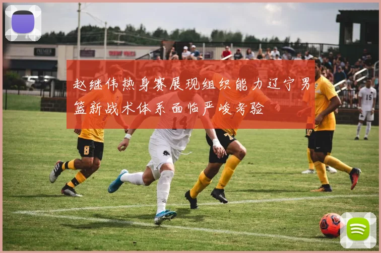 赵继伟热身赛展现组织能力辽宁男篮新战术体系面临严峻考验